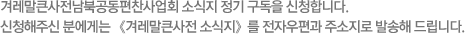 겨레말큰사전남북공동편찬사업회 소식지 정기 구독을 신청합니다. 신청해주신 분에게는 《겨레말큰사전 소식지》를 전자우편과 주소지로 발송해 드립니다.