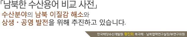 [남북한 수산용어 비교 사전]수산분야의 남북 이질감 해소와 상생·공영 발전여 위해 추진하고 있습니다.한국해양수산개발원 황진회 북극해·남북협력연구실장/부연구위원