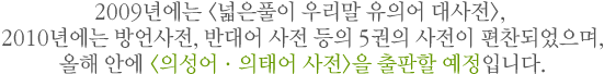 2009년에는 유의어 대사전, 2010년에는 방언사전, 반대어 사전 등의 5권의 사전이 편찬되었으며, 올해 안에 <의성어ㆍ의태어 사전>을 출판할 예정입니다.