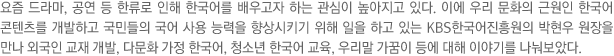 요즘 드라마, 공연 등 한류로 인해 한국어를 배우고자 하는 관심이 높아지고 있다. 이에 우리 문화의 근원인 한국어 콘텐츠를 개발하고 국민들의 국어 사용 능력을 향상시키기 위해 일을 하고 있는 KBS한국어진흥원의 박현우 원장을 만나 외국인 교재 개발, 다문화 가정 한국어, 청소년 한국어 교육, 우리말 가꿈이 등에 대해 이야기를 나눠보았다.