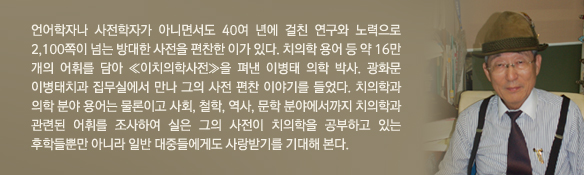 언어학자나 사전학자가 아니면서도 40여 년에 걸친 연구와 노력으로 2,100쪽이 넘는 방대한 사전을 편찬한 이가 있다. 치의학 용어 등 약 16만 개의 어휘를 담아 ≪이치의학사전≫을 펴낸 이병태 의학 박사. 광화문 이병태치과 집무실에서 만나 그의 사전 편찬 이야기를 들었다. 치의학과 의학 분야 용어는 물론이고 사회, 철학, 역사, 문학 분야에서까지 치의학과 관련된 어휘를 조사하여 실은 그의 사전이 치의학을 공부하고 있는 후학들뿐만 아니라 일반 대중들에게도 사랑받기를 기대해 본다.