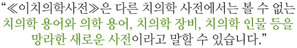 ≪이치의학사전≫은 다른 치의학 사전에서는 볼 수 없는 치의학 용어와 의학 용어, 치의학 장비, 치의학 인물 등을 망라한 새로운 사전이라고 말할 수 있습니다.